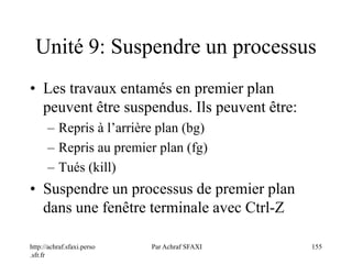 http://achraf.sfaxi.perso
.sfr.fr
Par Achraf SFAXI 155
Unité 9: Suspendre un processus
• Les travaux entamés en premier plan
peuvent être suspendus. Ils peuvent être:
– Repris à l’arrière plan (bg)
– Repris au premier plan (fg)
– Tués (kill)
• Suspendre un processus de premier plan
dans une fenêtre terminale avec Ctrl-Z
 