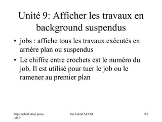http://achraf.sfaxi.perso
.sfr.fr
Par Achraf SFAXI 156
Unité 9: Afficher les travaux en
background suspendus
• jobs : affiche tous les travaux exécutés en
arrière plan ou suspendus
• Le chiffre entre crochets est le numéro du
job. Il est utilisé pour tuer le job ou le
ramener au premier plan
 
