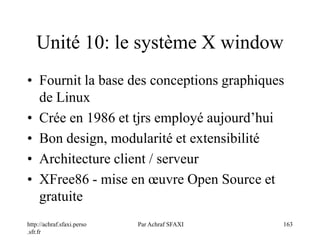 http://achraf.sfaxi.perso
.sfr.fr
Par Achraf SFAXI 163
Unité 10: le système X window
• Fournit la base des conceptions graphiques
de Linux
• Crée en 1986 et tjrs employé aujourd’hui
• Bon design, modularité et extensibilité
• Architecture client / serveur
• XFree86 - mise en œuvre Open Source et
gratuite
 