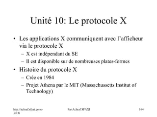 http://achraf.sfaxi.perso
.sfr.fr
Par Achraf SFAXI 164
Unité 10: Le protocole X
• Les applications X communiquent avec l’afficheur
via le protocole X
– X est indépendant du SE
– Il est disponible sur de nombreuses plates-formes
• Histoire du protocole X
– Crée en 1984
– Projet Athena par le MIT (Massachussetts Institut of
Technology)
 