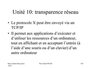 http://achraf.sfaxi.perso
.sfr.fr
Par Achraf SFAXI 165
Unité 10: transparence réseau
• Le protocole X peut être envoyé via un
TCP/IP
• Il permet aux applications d’exécuter et
d’utiliser les ressources d’un ordinateur,
tout en affichant et en acceptant l’entrée (à
l’aide d’une souris ou d’un clavier) d’un
autre ordinateur
 