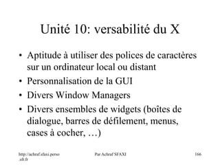 http://achraf.sfaxi.perso
.sfr.fr
Par Achraf SFAXI 166
Unité 10: versabilité du X
• Aptitude à utiliser des polices de caractères
sur un ordinateur local ou distant
• Personnalisation de la GUI
• Divers Window Managers
• Divers ensembles de widgets (boîtes de
dialogue, barres de défilement, menus,
cases à cocher, …)
 
