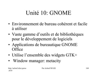 http://achraf.sfaxi.perso
.sfr.fr
Par Achraf SFAXI 168
Unité 10: GNOME
• Environnement de bureau cohérent et facile
à utiliser
• Vaste gamme d’outils et de bibliothèques
pour le développement de logiciels
• Applications de bureautique GNOME
Office
• Utilise l’ensemble des widgets GTK+
• Window manager: metacity
 