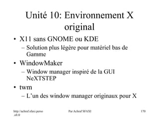 http://achraf.sfaxi.perso
.sfr.fr
Par Achraf SFAXI 170
Unité 10: Environnement X
original
• X11 sans GNOME ou KDE
– Solution plus légère pour matériel bas de
Gamme
• WindowMaker
– Window manager inspiré de la GUI
NeXTSTEP
• twm
– L’un des window manager originaux pour X
 