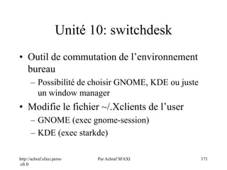 http://achraf.sfaxi.perso
.sfr.fr
Par Achraf SFAXI 171
Unité 10: switchdesk
• Outil de commutation de l’environnement
bureau
– Possibilité de choisir GNOME, KDE ou juste
un window manager
• Modifie le fichier ~/.Xclients de l’user
– GNOME (exec gnome-session)
– KDE (exec starkde)
 
