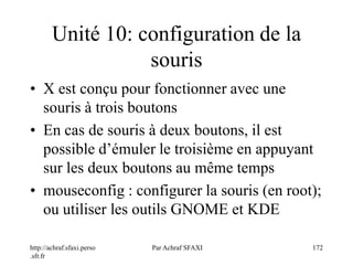http://achraf.sfaxi.perso
.sfr.fr
Par Achraf SFAXI 172
Unité 10: configuration de la
souris
• X est conçu pour fonctionner avec une
souris à trois boutons
• En cas de souris à deux boutons, il est
possible d’émuler le troisième en appuyant
sur les deux boutons au même temps
• mouseconfig : configurer la souris (en root);
ou utiliser les outils GNOME et KDE
 