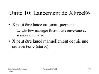 http://achraf.sfaxi.perso
.sfr.fr
Par Achraf SFAXI 173
Unité 10: Lancement de XFree86
• X peut être lancé automatiquement
– Le window manager fournit une ouverture de
session graphique
• X peut être lancé manuellement depuis une
session texte (startx)
 