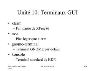 http://achraf.sfaxi.perso
.sfr.fr
Par Achraf SFAXI 174
Unité 10: Terminaux GUI
• xterm
– Fait partie de XFree86
• rxvt
– Plus léger que xterm
• gnome-terminal
– Terminal GNOME par defaut
• konsole
– Terminal standard de KDE
 