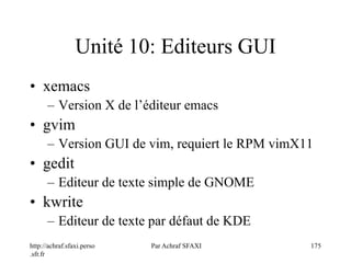 http://achraf.sfaxi.perso
.sfr.fr
Par Achraf SFAXI 175
Unité 10: Editeurs GUI
• xemacs
– Version X de l’éditeur emacs
• gvim
– Version GUI de vim, requiert le RPM vimX11
• gedit
– Editeur de texte simple de GNOME
• kwrite
– Editeur de texte par défaut de KDE
 