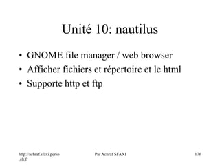 http://achraf.sfaxi.perso
.sfr.fr
Par Achraf SFAXI 176
Unité 10: nautilus
• GNOME file manager / web browser
• Afficher fichiers et répertoire et le html
• Supporte http et ftp
 