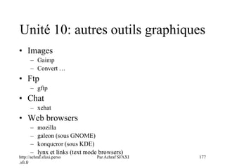 http://achraf.sfaxi.perso
.sfr.fr
Par Achraf SFAXI 177
Unité 10: autres outils graphiques
• Images
– Gaimp
– Convert …
• Ftp
– gftp
• Chat
– xchat
• Web browsers
– mozilla
– galeon (sous GNOME)
– konqueror (sous KDE)
– lynx et links (text mode browsers)
 