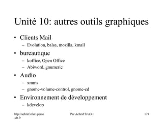 http://achraf.sfaxi.perso
.sfr.fr
Par Achraf SFAXI 178
Unité 10: autres outils graphiques
• Clients Mail
– Evolution, balsa, mozilla, kmail
• bureautique
– koffice, Open Office
– Abiword, gnumeric
• Audio
– xmms
– gnome-volume-control, gnome-cd
• Environnement de développement
– kdevelop
 