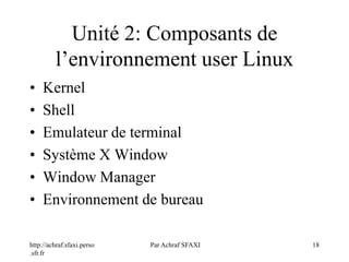 http://achraf.sfaxi.perso
.sfr.fr
Par Achraf SFAXI 18
Unité 2: Composants de
l’environnement user Linux
• Kernel
• Shell
• Emulateur de terminal
• Système X Window
• Window Manager
• Environnement de bureau
 