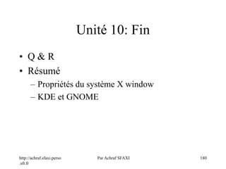 http://achraf.sfaxi.perso
.sfr.fr
Par Achraf SFAXI 180
Unité 10: Fin
• Q & R
• Résumé
– Propriétés du système X window
– KDE et GNOME
 