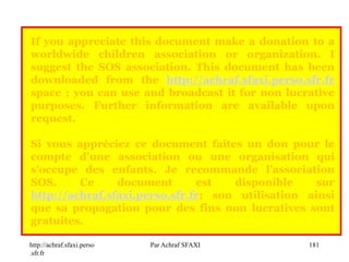 http://achraf.sfaxi.perso
.sfr.fr
Par Achraf SFAXI 181
If you appreciate this document make a donation to a
worldwide children association or organization. I
suggest the SOS association. This document has been
downloaded from the http://achraf.sfaxi.perso.sfr.fr
space ; you can use and broadcast it for non lucrative
purposes. Further information are available upon
request.
Si vous appréciez ce document faites un don pour le
compte d’une association ou une organisation qui
s’occupe des enfants. Je recommande l’association
SOS. Ce document est disponible sur
http://achraf.sfaxi.perso.sfr.fr; son utilisation ainsi
que sa propagation pour des fins non lucratives sont
gratuites.
 