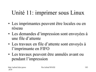 http://achraf.sfaxi.perso
.sfr.fr
Par Achraf SFAXI 185
Unité 11: imprimer sous Linux
• Les imprimantes peuvent être locales ou en
réseau
• Les demandes d’impression sont envoyées à
une file d’attente
• Les travaux en file d’attente sont envoyés à
l’imprimante en FIFO
• Les travaux peuvent être annulés avant ou
pendant l’impression
 