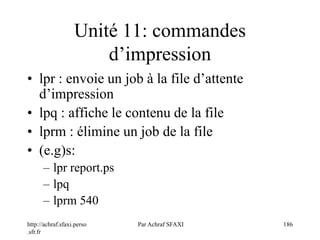 http://achraf.sfaxi.perso
.sfr.fr
Par Achraf SFAXI 186
Unité 11: commandes
d’impression
• lpr : envoie un job à la file d’attente
d’impression
• lpq : affiche le contenu de la file
• lprm : élimine un job de la file
• (e.g)s:
– lpr report.ps
– lpq
– lprm 540
 
