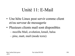 http://achraf.sfaxi.perso
.sfr.fr
Par Achraf SFAXI 188
Unité 11: E-Mail
• Une hôte Linux peut servir comme client
et/ou serveur de messagerie
• Plusieurs clients mail sont disponibles
– mozilla Mail, evolution, kmail, balsa
– pine, mutt, mail (mode texte)
 