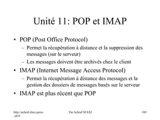 http://achraf.sfaxi.perso
.sfr.fr
Par Achraf SFAXI 189
Unité 11: POP et IMAP
• POP (Post Office Protocol)
– Permet la récupération à distance et la suppression des
messages (sur le serveur)
– Les messages doivent être archivés chez le client
• IMAP (Internet Message Access Protocol)
– Permet la récupération à distance des messages et la
gestion des dossiers de messages basés sur le serveur
• IMAP est plus récent que POP
 