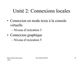 http://achraf.sfaxi.perso
.sfr.fr
Par Achraf SFAXI 19
Unité 2: Connexions locales
• Connexion en mode texte à la console
virtuelle
– Niveau d’exécution 3
• Connexion graphique
– Niveau d’exécution 5
 