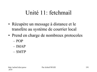 http://achraf.sfaxi.perso
.sfr.fr
Par Achraf SFAXI 191
Unité 11: fetchmail
• Récupère un message à distance et le
transfère au système de courrier local
• Prend en charge de nombreux protocoles
– POP
– IMAP
– SMTP
 