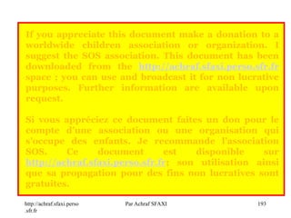 http://achraf.sfaxi.perso
.sfr.fr
Par Achraf SFAXI 193
If you appreciate this document make a donation to a
worldwide children association or organization. I
suggest the SOS association. This document has been
downloaded from the http://achraf.sfaxi.perso.sfr.fr
space ; you can use and broadcast it for non lucrative
purposes. Further information are available upon
request.
Si vous appréciez ce document faites un don pour le
compte d’une association ou une organisation qui
s’occupe des enfants. Je recommande l’association
SOS. Ce document est disponible sur
http://achraf.sfaxi.perso.sfr.fr; son utilisation ainsi
que sa propagation pour des fins non lucratives sont
gratuites.
 