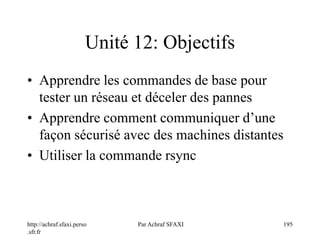 http://achraf.sfaxi.perso
.sfr.fr
Par Achraf SFAXI 195
Unité 12: Objectifs
• Apprendre les commandes de base pour
tester un réseau et déceler des pannes
• Apprendre comment communiquer d’une
façon sécurisé avec des machines distantes
• Utiliser la commande rsync
 