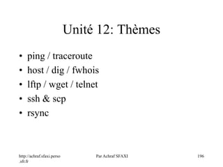 http://achraf.sfaxi.perso
.sfr.fr
Par Achraf SFAXI 196
Unité 12: Thèmes
• ping / traceroute
• host / dig / fwhois
• lftp / wget / telnet
• ssh & scp
• rsync
 