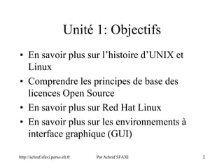 2
Unité 1: Objectifs
• En savoir plus sur l’histoire d’UNIX et
Linux
• Comprendre les principes de base des
licences Open Source
• En savoir plus sur Red Hat Linux
• En savoir plus sur les environnements à
interface graphique (GUI)
http://achraf.sfaxi.perso.sfr.fr Par Achraf SFAXI
 