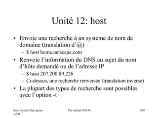 http://achraf.sfaxi.perso
.sfr.fr
Par Achraf SFAXI 200
Unité 12: host
• Envoie une recherche à un système de nom de
domaine (translation d’@)
– $ host home.netscape.com
• Renvoie l’information du DNS au sujet du nom
d’hôte demandé ou de l’adresse IP
– $ host 207.200.89.226
– Ci-dessus, une recherche renversée (translation inverse)
• La plupart des types de recherche sont possibles
avec l’option -t
 