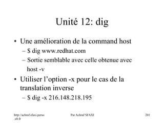 http://achraf.sfaxi.perso
.sfr.fr
Par Achraf SFAXI 201
Unité 12: dig
• Une amélioration de la command host
– $ dig www.redhat.com
– Sortie semblable avec celle obtenue avec
host -v
• Utiliser l’option -x pour le cas de la
translation inverse
– $ dig -x 216.148.218.195
 