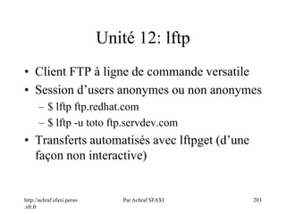 http://achraf.sfaxi.perso
.sfr.fr
Par Achraf SFAXI 203
Unité 12: lftp
• Client FTP à ligne de commande versatile
• Session d’users anonymes ou non anonymes
– $ lftp ftp.redhat.com
– $ lftp -u toto ftp.servdev.com
• Transferts automatisés avec lftpget (d’une
façon non interactive)
 