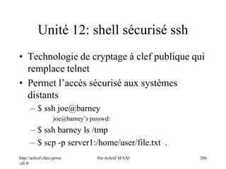 http://achraf.sfaxi.perso
.sfr.fr
Par Achraf SFAXI 206
Unité 12: shell sécurisé ssh
• Technologie de cryptage à clef publique qui
remplace telnet
• Permet l’accès sécurisé aux systèmes
distants
– $ ssh joe@barney
joe@barney’s passwd:
– $ ssh barney ls /tmp
– $ scp -p server1:/home/user/file.txt .
 