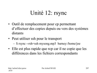 http://achraf.sfaxi.perso
.sfr.fr
Par Achraf SFAXI 207
Unité 12: rsync
• Outil de remplacement pour cp permettant
d’effectuer des copies depuis ou vers des systèmes
distants
• Peut utiliser ssh pour le transport
– $ rsync --rsh=ssh mysong.mp3 barney:/home/joe
• Elle est plus rapide que rcp car il ne copie que les
différences dans les fichiers correspondants
 