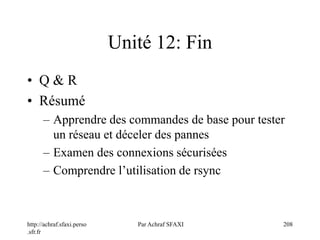 http://achraf.sfaxi.perso
.sfr.fr
Par Achraf SFAXI 208
Unité 12: Fin
• Q & R
• Résumé
– Apprendre des commandes de base pour tester
un réseau et déceler des pannes
– Examen des connexions sécurisées
– Comprendre l’utilisation de rsync
 