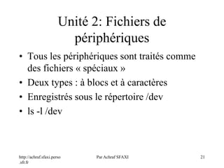 http://achraf.sfaxi.perso
.sfr.fr
Par Achraf SFAXI 21
Unité 2: Fichiers de
périphériques
• Tous les périphériques sont traités comme
des fichiers « spéciaux »
• Deux types : à blocs et à caractères
• Enregistrés sous le répertoire /dev
• ls -l /dev
 