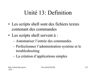 http://achraf.sfaxi.perso
.sfr.fr
Par Achraf SFAXI 213
Unité 13: Definition
• Les scripts shell sont des fichiers textes
contenant des commandes
• Les scripts shell servent à :
– Automatiser l’entrée des commandes
– Perfectionner l’administration système et le
troubleshooting
– La création d’applications simples
 