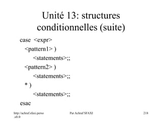 http://achraf.sfaxi.perso
.sfr.fr
Par Achraf SFAXI 218
Unité 13: structures
conditionnelles (suite)
case <expr>
<pattern1> )
<statements>;;
<pattern2> )
<statements>;;
* )
<statements>;;
esac
 