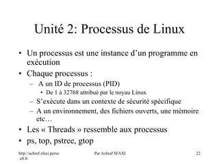 http://achraf.sfaxi.perso
.sfr.fr
Par Achraf SFAXI 22
Unité 2: Processus de Linux
• Un processus est une instance d’un programme en
exécution
• Chaque processus :
– A un ID de processus (PID)
• De 1 à 32768 attribué par le noyau Linux
– S’exécute dans un contexte de sécurité spécifique
– A un environnement, des fichiers ouverts, une mémoire
etc…
• Les « Threads » ressemble aux processus
• ps, top, pstree, gtop
 