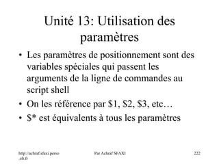 http://achraf.sfaxi.perso
.sfr.fr
Par Achraf SFAXI 222
Unité 13: Utilisation des
paramètres
• Les paramètres de positionnement sont des
variables spéciales qui passent les
arguments de la ligne de commandes au
script shell
• On les référence par $1, $2, $3, etc…
• $* est équivalents à tous les paramètres
 