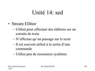 http://achraf.sfaxi.perso
.sfr.fr
Par Achraf SFAXI 228
Unité 14: sed
• Stream EDitor
– Utilisé pour effectuer des éditions sur un
extraits de texte
– N’effectue qu’un passage sur le texte
– Il est souvent utilisé à la sortie d’une
commande
– Utilise peu de ressources systèmes
 