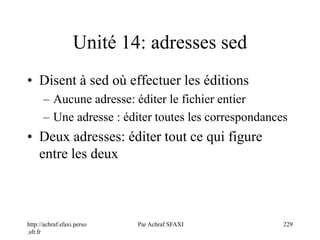 http://achraf.sfaxi.perso
.sfr.fr
Par Achraf SFAXI 229
Unité 14: adresses sed
• Disent à sed où effectuer les éditions
– Aucune adresse: éditer le fichier entier
– Une adresse : éditer toutes les correspondances
• Deux adresses: éditer tout ce qui figure
entre les deux
 