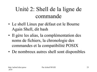 http://achraf.sfaxi.perso
.sfr.fr
Par Achraf SFAXI 23
Unité 2: Shell de la ligne de
commande
• Le shell Linux par défaut est le Bourne
Again Shell, dit bash
• Il gère les alias, la complémentation des
noms de fichiers, la chronologie des
commandes et la compatibilité POSIX
• De nombreux autres shell sont disponibles
 