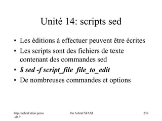 http://achraf.sfaxi.perso
.sfr.fr
Par Achraf SFAXI 230
Unité 14: scripts sed
• Les éditions à effectuer peuvent être écrites
• Les scripts sont des fichiers de texte
contenant des commandes sed
• $ sed -f script_file file_to_edit
• De nombreuses commandes et options
 