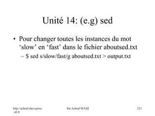 http://achraf.sfaxi.perso
.sfr.fr
Par Achraf SFAXI 231
Unité 14: (e.g) sed
• Pour changer toutes les instances du mot
‘slow’ en ‘fast’ dans le fichier aboutsed.txt
– $ sed s/slow/fast/g aboutsed.txt > output.txt
 