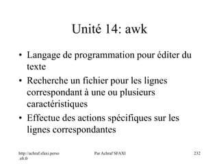 http://achraf.sfaxi.perso
.sfr.fr
Par Achraf SFAXI 232
Unité 14: awk
• Langage de programmation pour éditer du
texte
• Recherche un fichier pour les lignes
correspondant à une ou plusieurs
caractéristiques
• Effectue des actions spécifiques sur les
lignes correspondantes
 