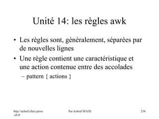 http://achraf.sfaxi.perso
.sfr.fr
Par Achraf SFAXI 234
Unité 14: les règles awk
• Les règles sont, généralement, séparées par
de nouvelles lignes
• Une règle contient une caractéristique et
une action contenue entre des accolades
– pattern { actions }
 