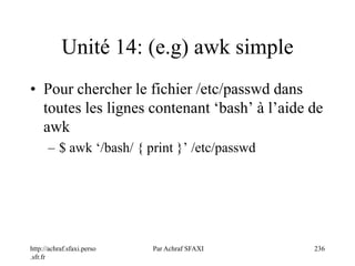 http://achraf.sfaxi.perso
.sfr.fr
Par Achraf SFAXI 236
Unité 14: (e.g) awk simple
• Pour chercher le fichier /etc/passwd dans
toutes les lignes contenant ‘bash’ à l’aide de
awk
– $ awk ‘/bash/ { print }’ /etc/passwd
 