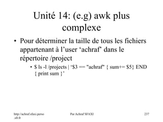 http://achraf.sfaxi.perso
.sfr.fr
Par Achraf SFAXI 237
Unité 14: (e.g) awk plus
complexe
• Pour déterminer la taille de tous les fichiers
appartenant à l’user ‘achraf’ dans le
répertoire /project
• $ ls -l /projects | ‘$3 == "achraf" { sum+= $5} END
{ print sum }’
 