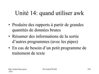 http://achraf.sfaxi.perso
.sfr.fr
Par Achraf SFAXI 238
Unité 14: quand utiliser awk
• Produire des rapports à partir de grandes
quantités de données brutes
• Résumer des informations de la sortie
d’autres programmes (avec les pipes)
• En cas de besoin d’un petit programme de
traitement de texte
 